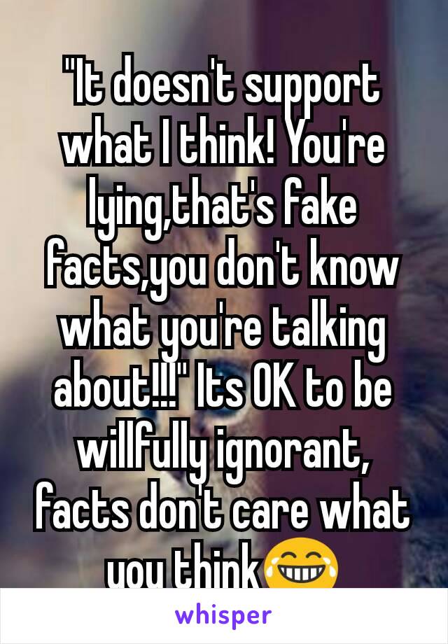 "It doesn't support what I think! You're lying,that's fake facts,you don't know what you're talking about!!!" Its OK to be willfully ignorant, facts don't care what you think😂