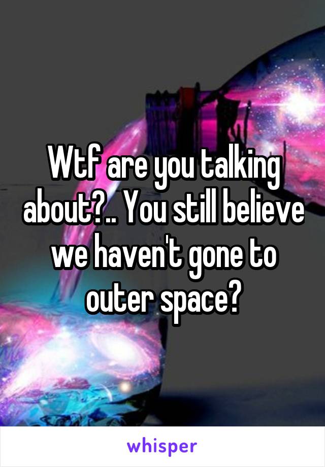 Wtf are you talking about?.. You still believe we haven't gone to outer space?