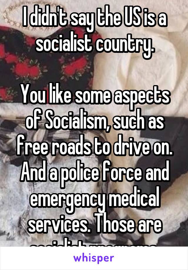 I didn't say the US is a socialist country.

You like some aspects of Socialism, such as free roads to drive on. And a police force and emergency medical services. Those are socialist programs.