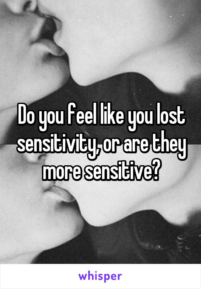 Do you feel like you lost sensitivity, or are they more sensitive?