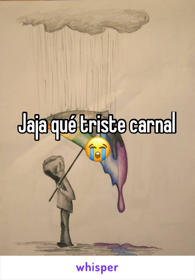 Jaja qué triste carnal 😭