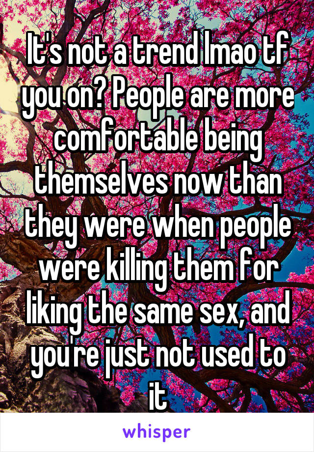 It's not a trend lmao tf you on? People are more comfortable being themselves now than they were when people were killing them for liking the same sex, and you're just not used to it