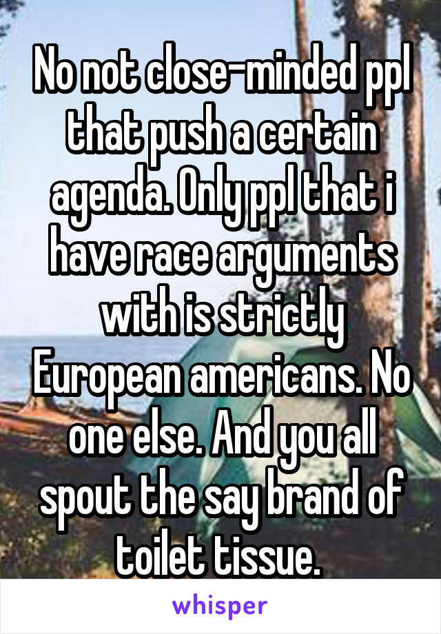 No not close-minded ppl that push a certain agenda. Only ppl that i have race arguments with is strictly European americans. No one else. And you all spout the say brand of toilet tissue. 