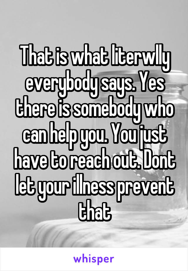 That is what literwlly everybody says. Yes there is somebody who can help you. You just have to reach out. Dont let your illness prevent that