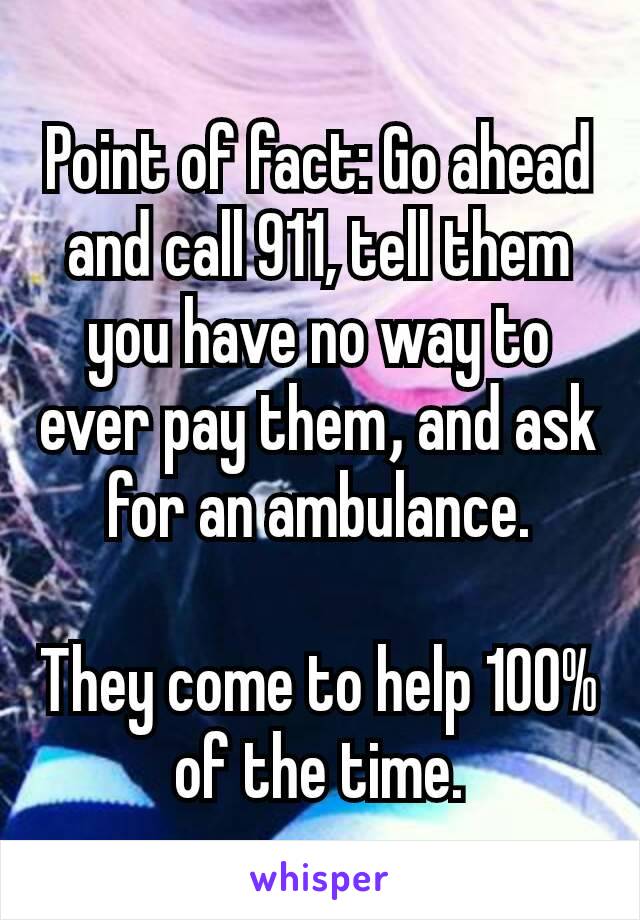 Point of fact: Go ahead and call 911, tell them you have no way to ever pay them​, and ask for an ambulance.

They come to help 100% of the time.