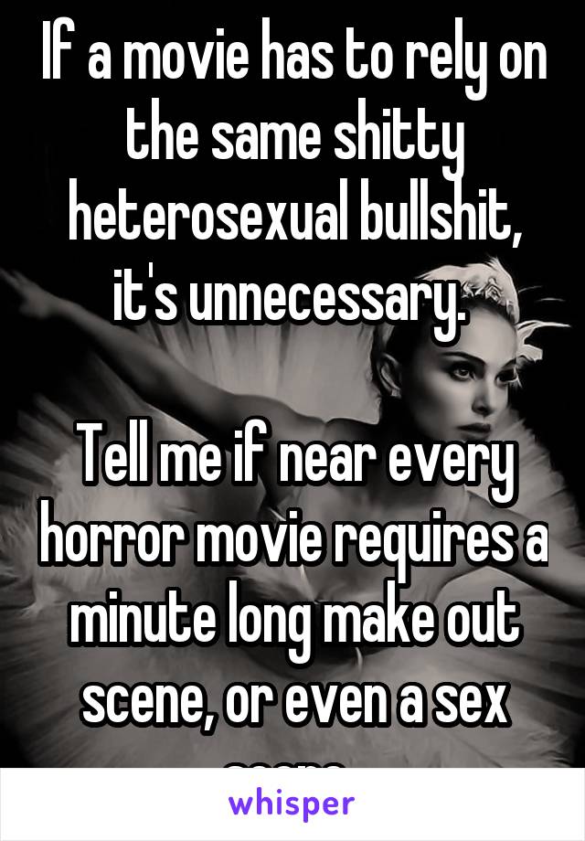 If a movie has to rely on the same shitty heterosexual bullshit, it's unnecessary. 

Tell me if near every horror movie requires a minute long make out scene, or even a sex scene. 