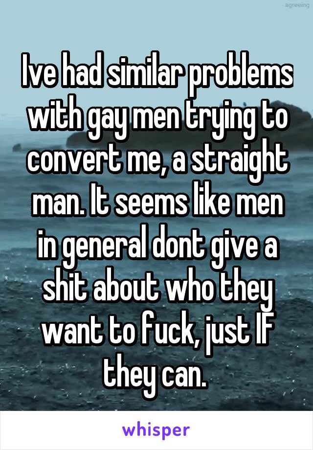 Ive had similar problems with gay men trying to convert me, a straight man. It seems like men in general dont give a shit about who they want to fuck, just IF they can. 