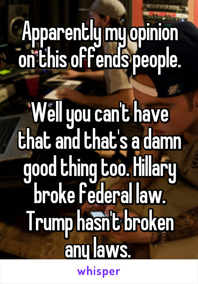 Apparently my opinion on this offends people.

Well you can't have that and that's a damn good thing too. Hillary broke federal law. Trump hasn't broken any laws. 