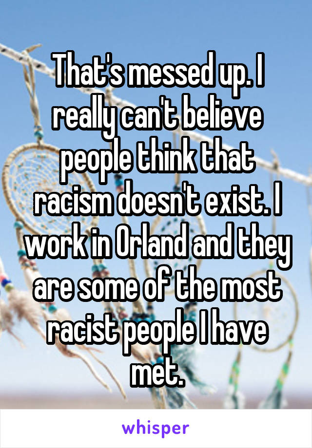 That's messed up. I really can't believe people think that racism doesn't exist. I work in Orland and they are some of the most racist people I have met.