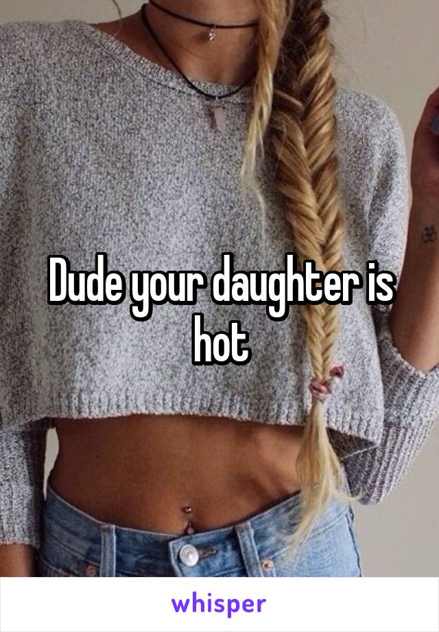 Dude your daughter is hot