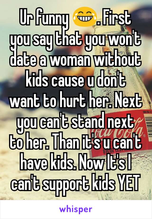 Ur funny 😂. First you say that you won't date a woman without kids cause u don't want to hurt her. Next you can't stand next to her. Than it's u can't have kids. Now It's I can't support kids YET u 