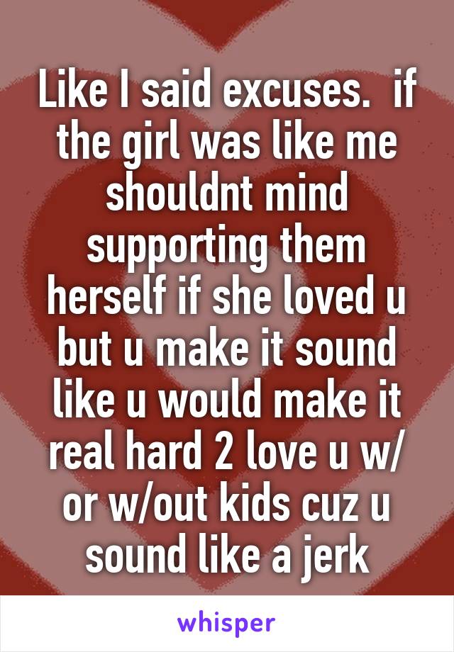 Like I said excuses.  if the girl was like me shouldnt mind supporting them herself if she loved u but u make it sound like u would make it real hard 2 love u w/ or w/out kids cuz u sound like a jerk