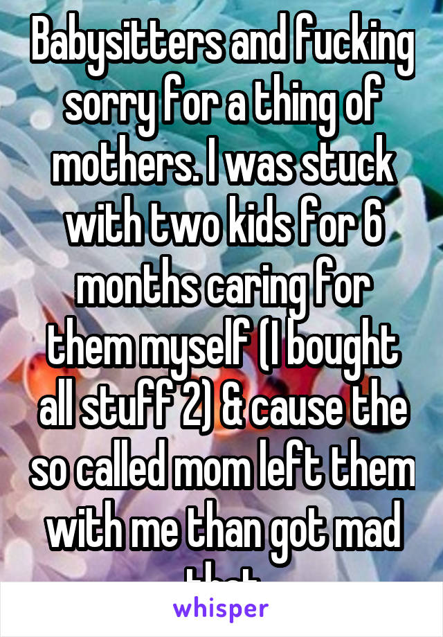 Babysitters and fucking sorry for a thing of mothers. I was stuck with two kids for 6 months caring for them myself (I bought all stuff 2) & cause the so called mom left them with me than got mad that