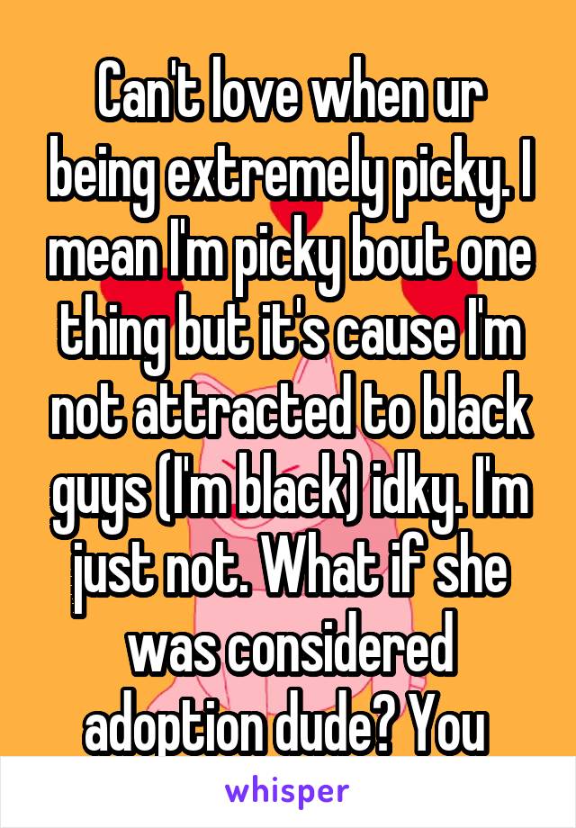 Can't love when ur being extremely picky. I mean I'm picky bout one thing but it's cause I'm not attracted to black guys (I'm black) idky. I'm just not. What if she was considered adoption dude? You 