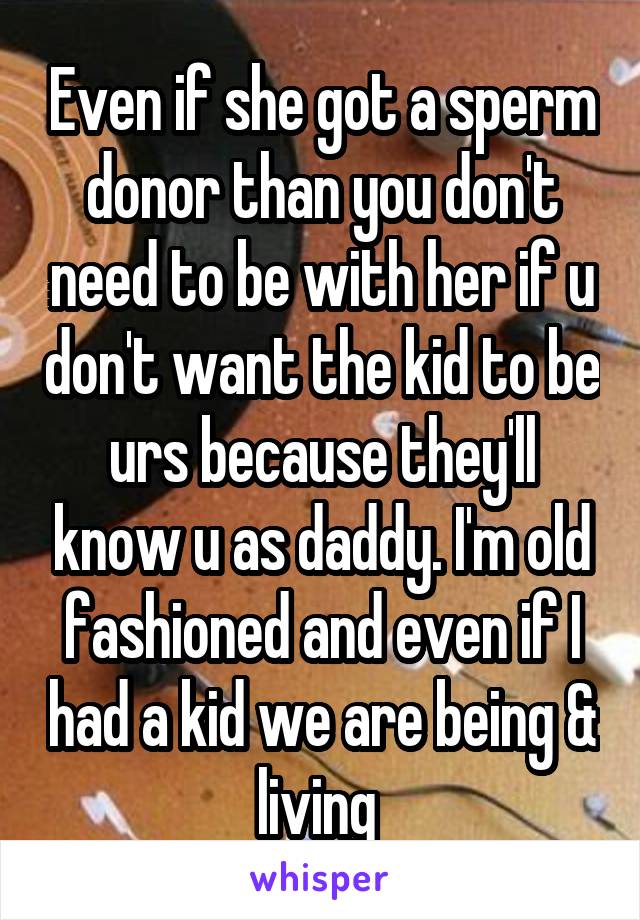 Even if she got a sperm donor than you don't need to be with her if u don't want the kid to be urs because they'll know u as daddy. I'm old fashioned and even if I had a kid we are being & living 