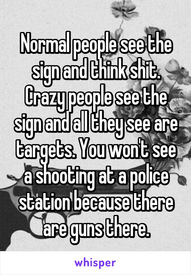 Normal people see the sign and think shit. Crazy people see the sign and all they see are targets. You won't see a shooting at a police station because there are guns there.