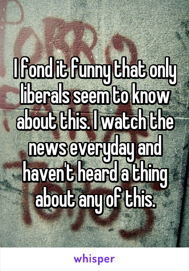 I fond it funny that only liberals seem to know about this. I watch the news everyday and haven't heard a thing about any of this.