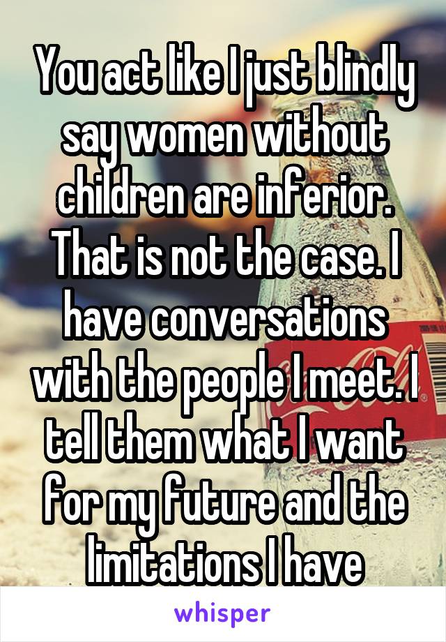 You act like I just blindly say women without children are inferior. That is not the case. I have conversations with the people I meet. I tell them what I want for my future and the limitations I have