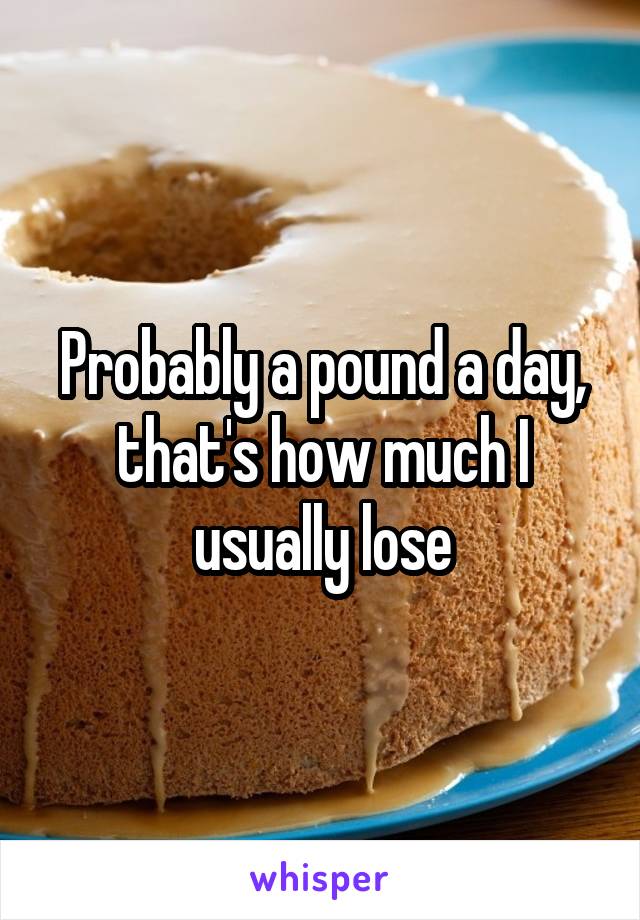 Probably a pound a day, that's how much I usually lose