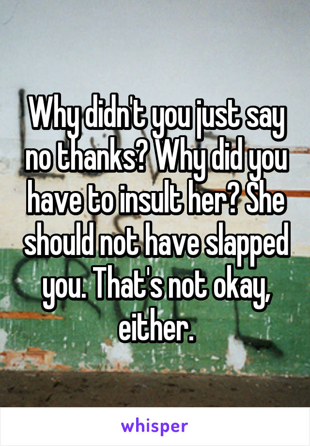 Why didn't you just say no thanks? Why did you have to insult her? She should not have slapped you. That's not okay, either.