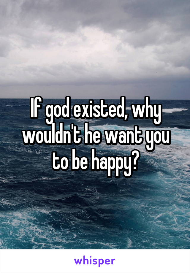 If god existed, why wouldn't he want you to be happy?