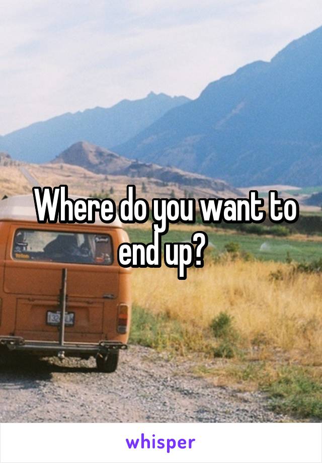  Where do you want to end up?