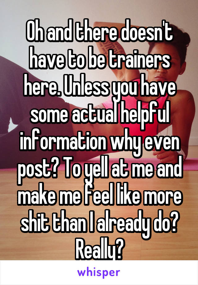 Oh and there doesn't have to be trainers here. Unless you have some actual helpful information why even post? To yell at me and make me feel like more shit than I already do? Really?