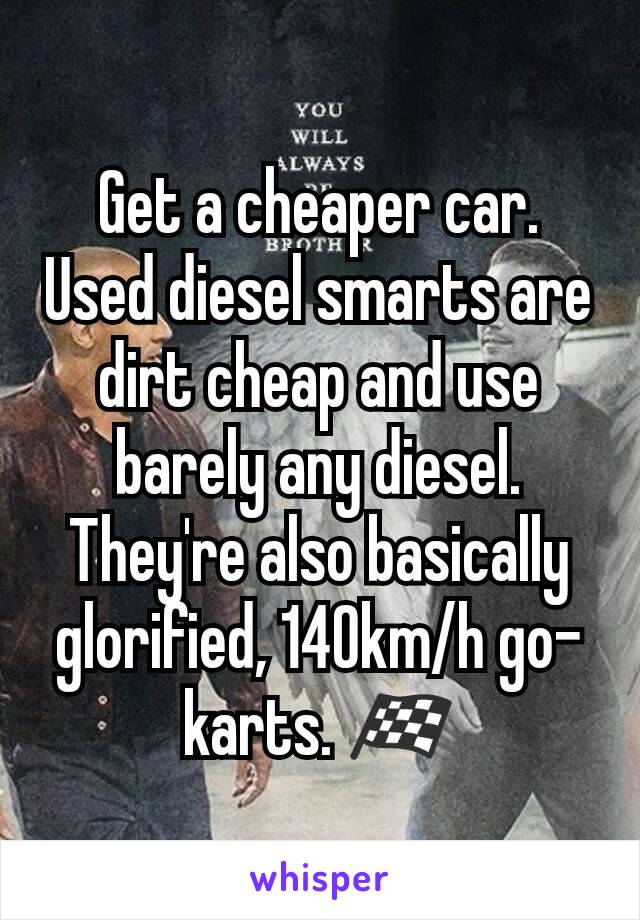 Get a cheaper car. Used diesel smarts are dirt cheap and use barely any diesel. They're also basically glorified, 140km/h go-karts. 🏁