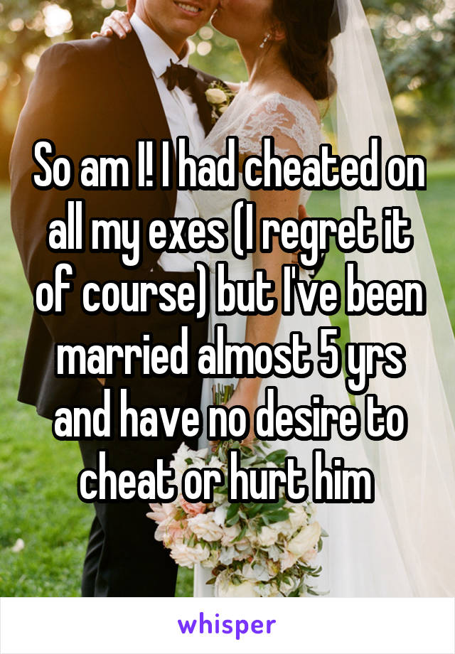 So am I! I had cheated on all my exes (I regret it of course) but I've been married almost 5 yrs and have no desire to cheat or hurt him 