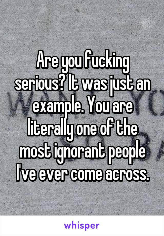 Are you fucking serious? It was just an example. You are literally one of the most ignorant people I've ever come across.