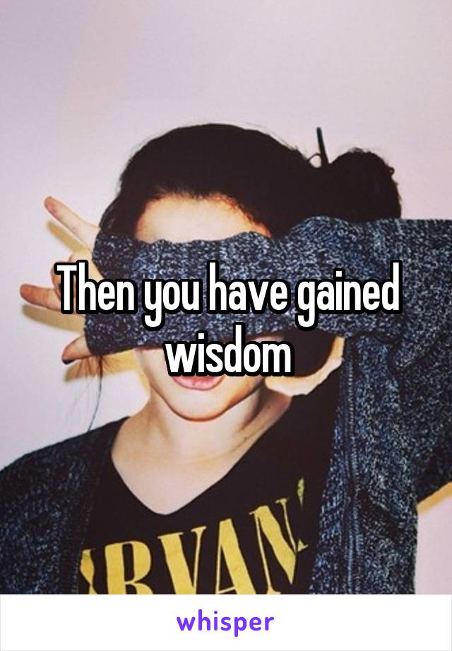 Then you have gained wisdom