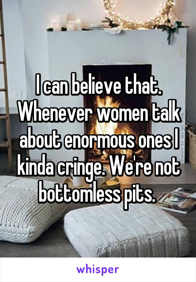 I can believe that. Whenever women talk about enormous ones I kinda cringe. We're not bottomless pits. 