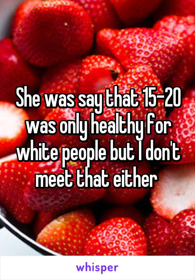 She was say that 15-20 was only healthy for white people but I don't meet that either 