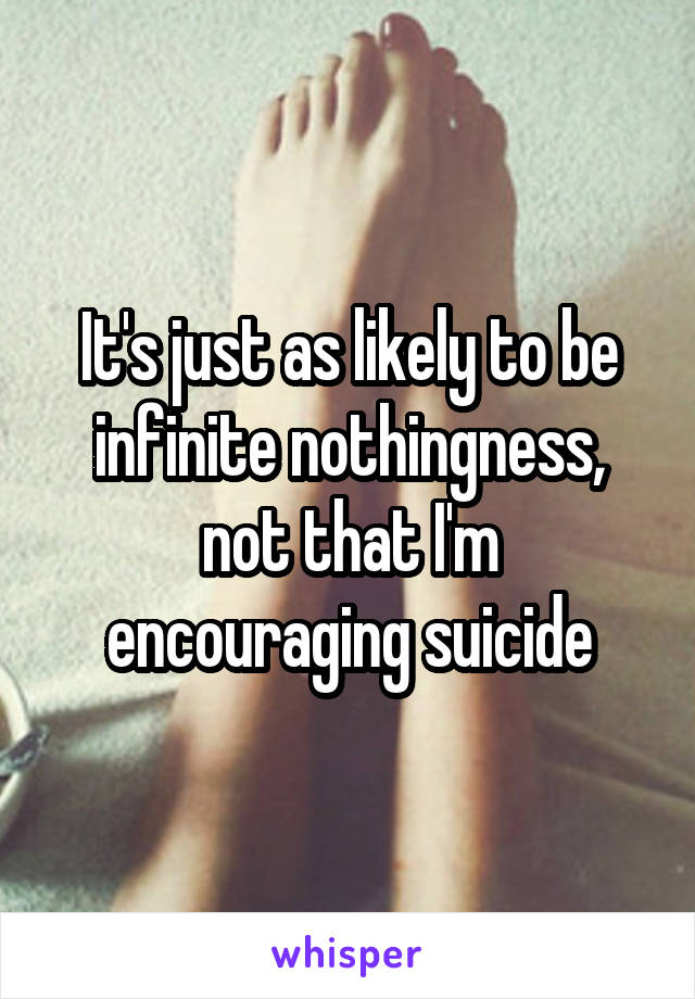 It's just as likely to be infinite nothingness, not that I'm encouraging suicide