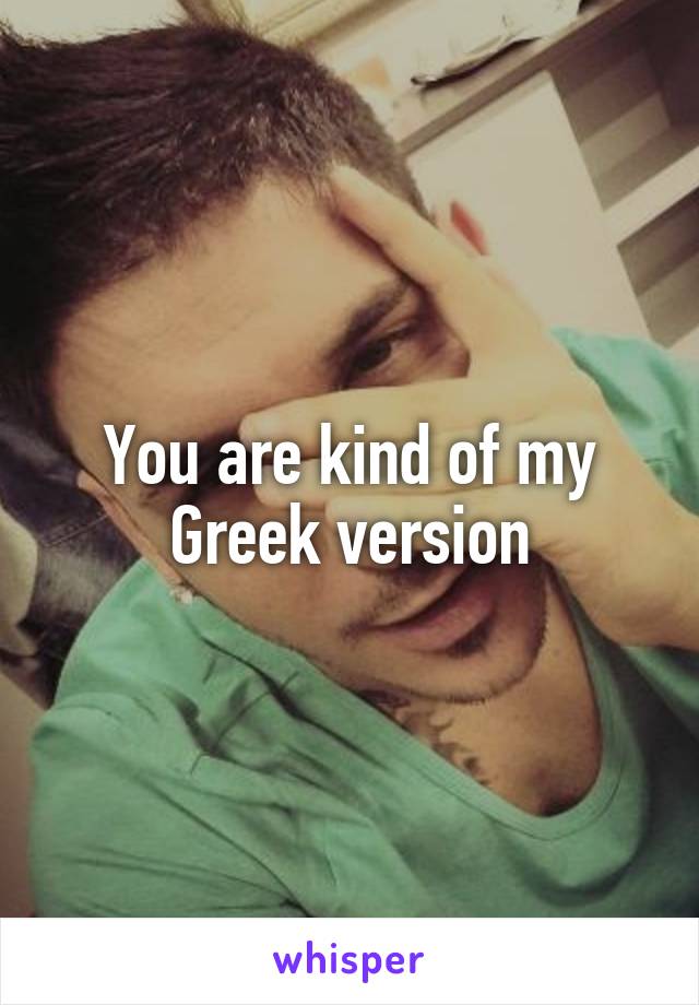 You are kind of my Greek version