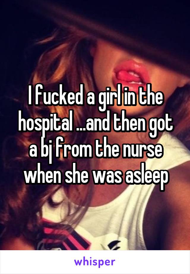 I fucked a girl in the hospital ...and then got a bj from the nurse when she was asleep