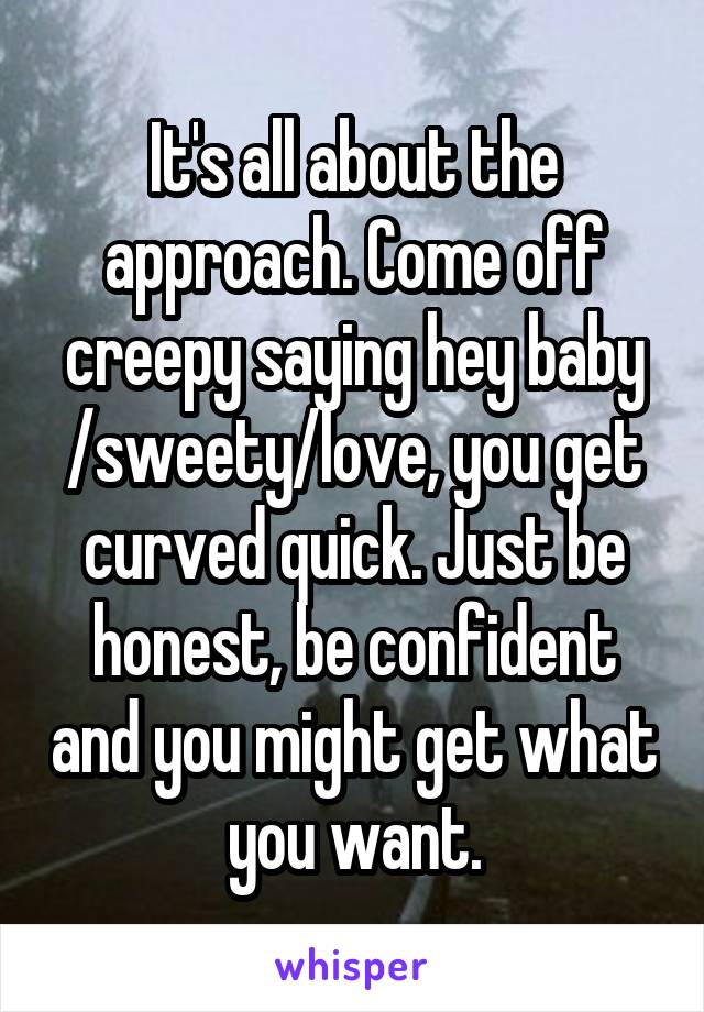 It's all about the approach. Come off creepy saying hey baby /sweety/love, you get curved quick. Just be honest, be confident and you might get what you want.