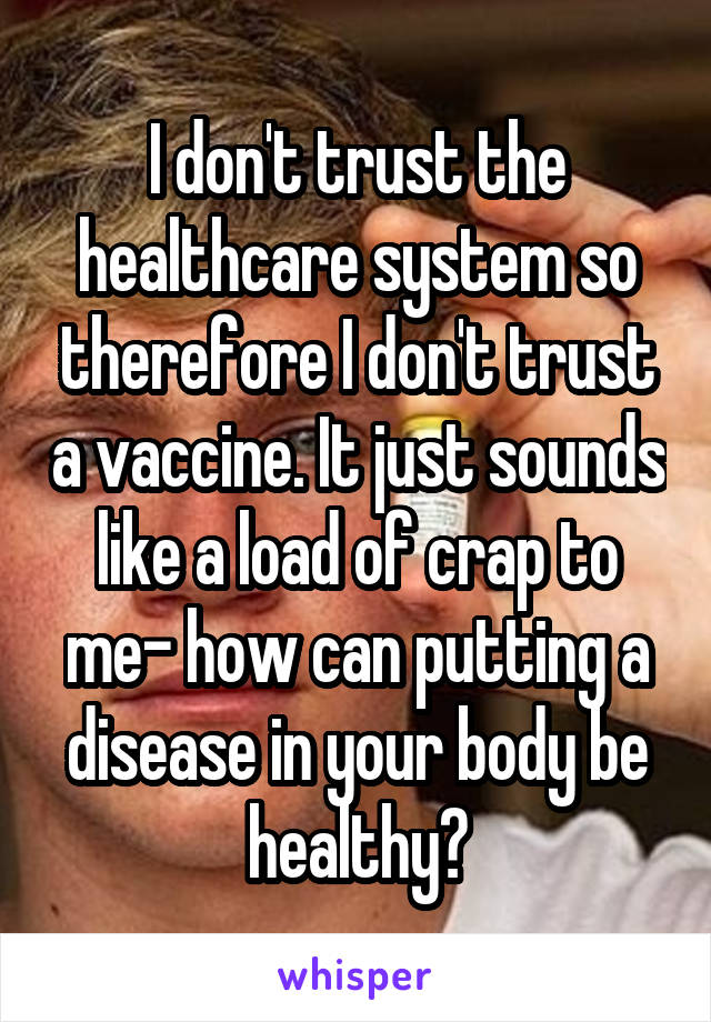 I don't trust the healthcare system so therefore I don't trust a vaccine. It just sounds like a load of crap to me- how can putting a disease in your body be healthy?