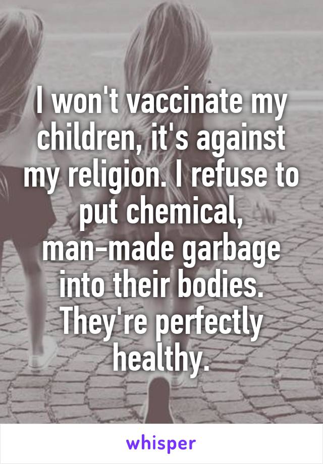 I won't vaccinate my children, it's against my religion. I refuse to put chemical, man-made garbage into their bodies. They're perfectly healthy.