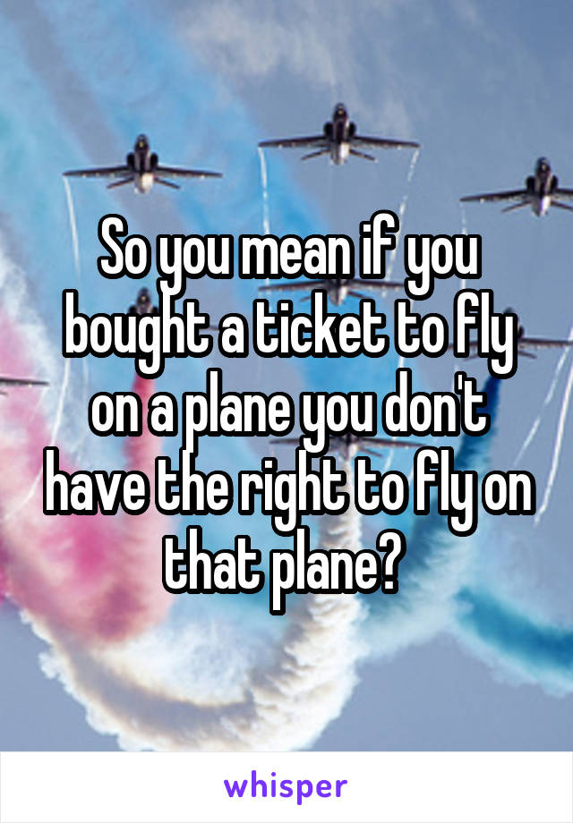 So you mean if you bought a ticket to fly on a plane you don't have the right to fly on that plane? 