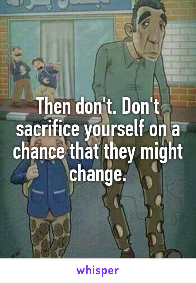 Then don't. Don't sacrifice yourself on a chance that they might change.