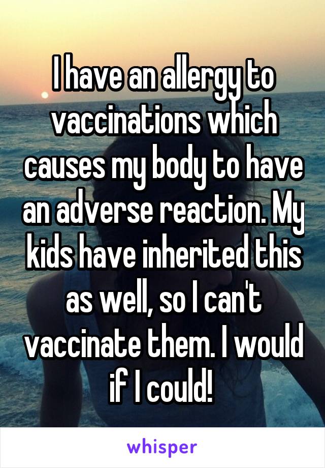 I have an allergy to vaccinations which causes my body to have an adverse reaction. My kids have inherited this as well, so I can't vaccinate them. I would if I could! 