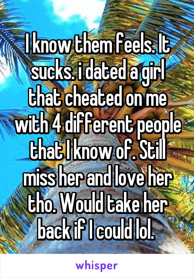 I know them feels. It sucks. i dated a girl that cheated on me with 4 different people that I know of. Still miss her and love her tho. Would take her back if I could lol. 