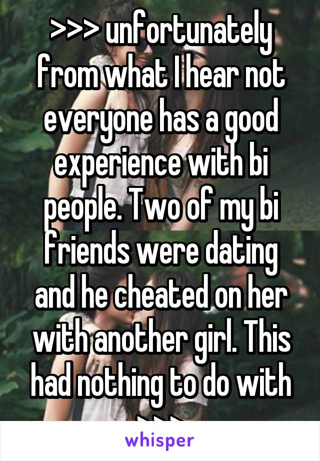 >>> unfortunately from what I hear not everyone has a good experience with bi people. Two of my bi friends were dating and he cheated on her with another girl. This had nothing to do with >>>