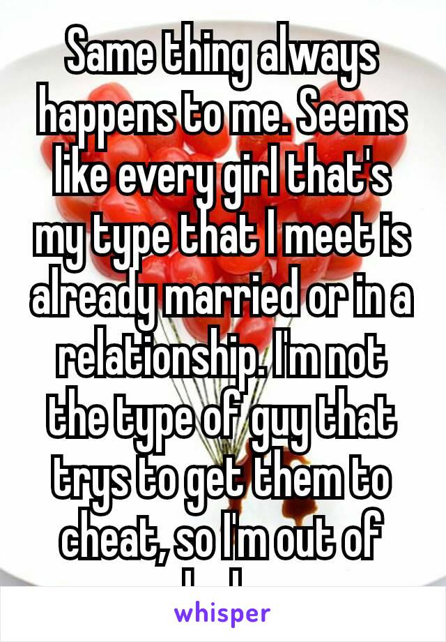 Same thing always happens to me. Seems​ like every girl that's my type that I meet is already married or in a relationship. I'm not the type of guy that trys to get them to cheat, so I'm out of luck.