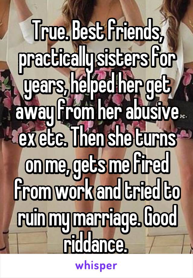 True. Best friends, practically sisters for years, helped her get away from her abusive ex etc. Then she turns on me, gets me fired from work and tried to ruin my marriage. Good riddance. 