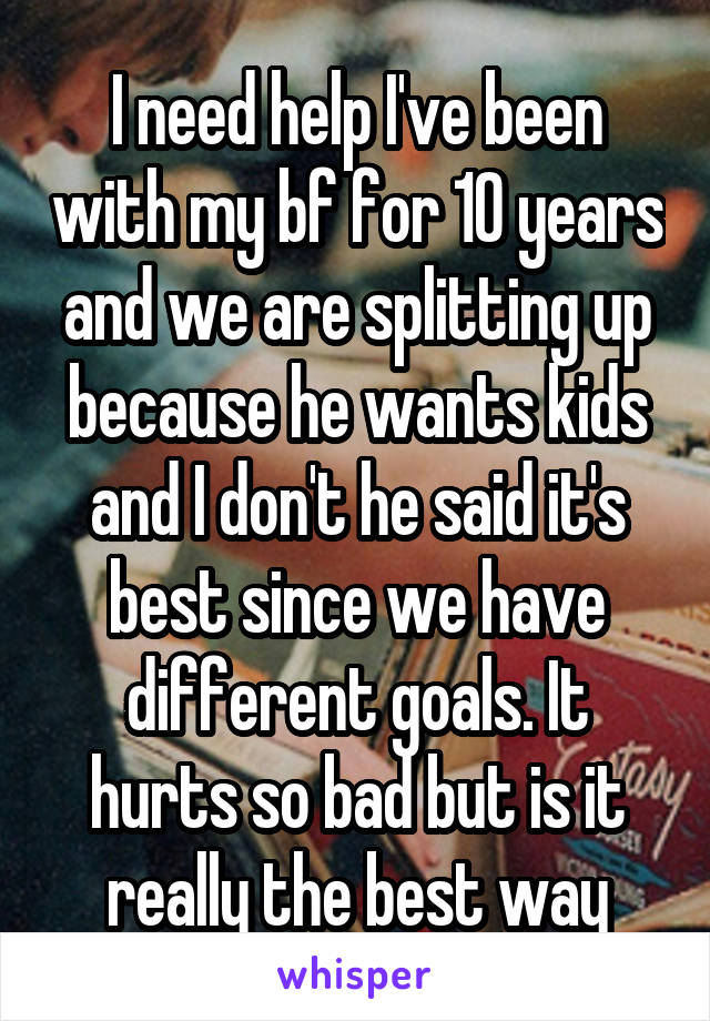 I need help I've been with my bf for 10 years and we are splitting up because he wants kids and I don't he said it's best since we have different goals. It hurts so bad but is it really the best way