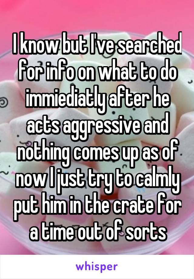 I know but I've searched for info on what to do immiediatly after he acts aggressive and nothing comes up as of now I just try to calmly put him in the crate for a time out of sorts