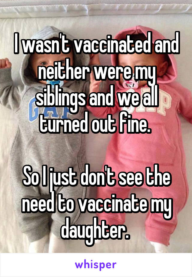 I wasn't vaccinated and neither were my siblings and we all turned out fine. 

So I just don't see the need to vaccinate my daughter. 