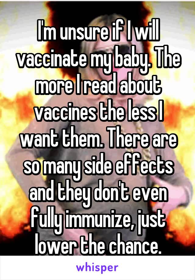 I'm unsure if I will vaccinate my baby. The more I read about vaccines the less I want them. There are so many side effects and they don't even fully immunize, just lower the chance.
